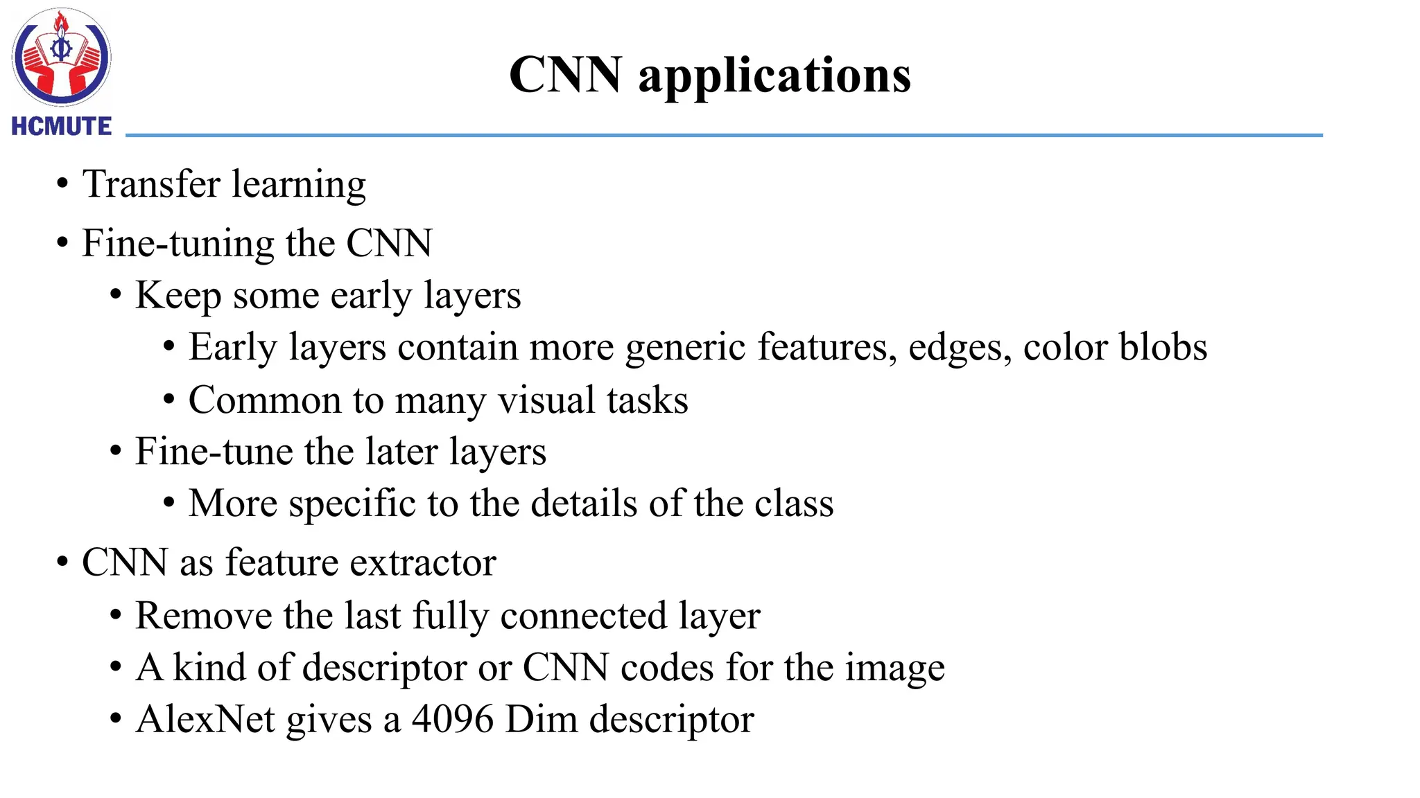 CNN applications
• Transfer learning
• Fine-tuning the CNN
• Keep some early layers
• Early layers contain more generic features, edges, color blobs
• Common to many visual tasks
• Fine-tune the later layers
• More specific to the details of the class
• CNN as feature extractor
• Remove the last fully connected layer
• A kind of descriptor or CNN codes for the image
• AlexNet gives a 4096 Dim descriptor
 