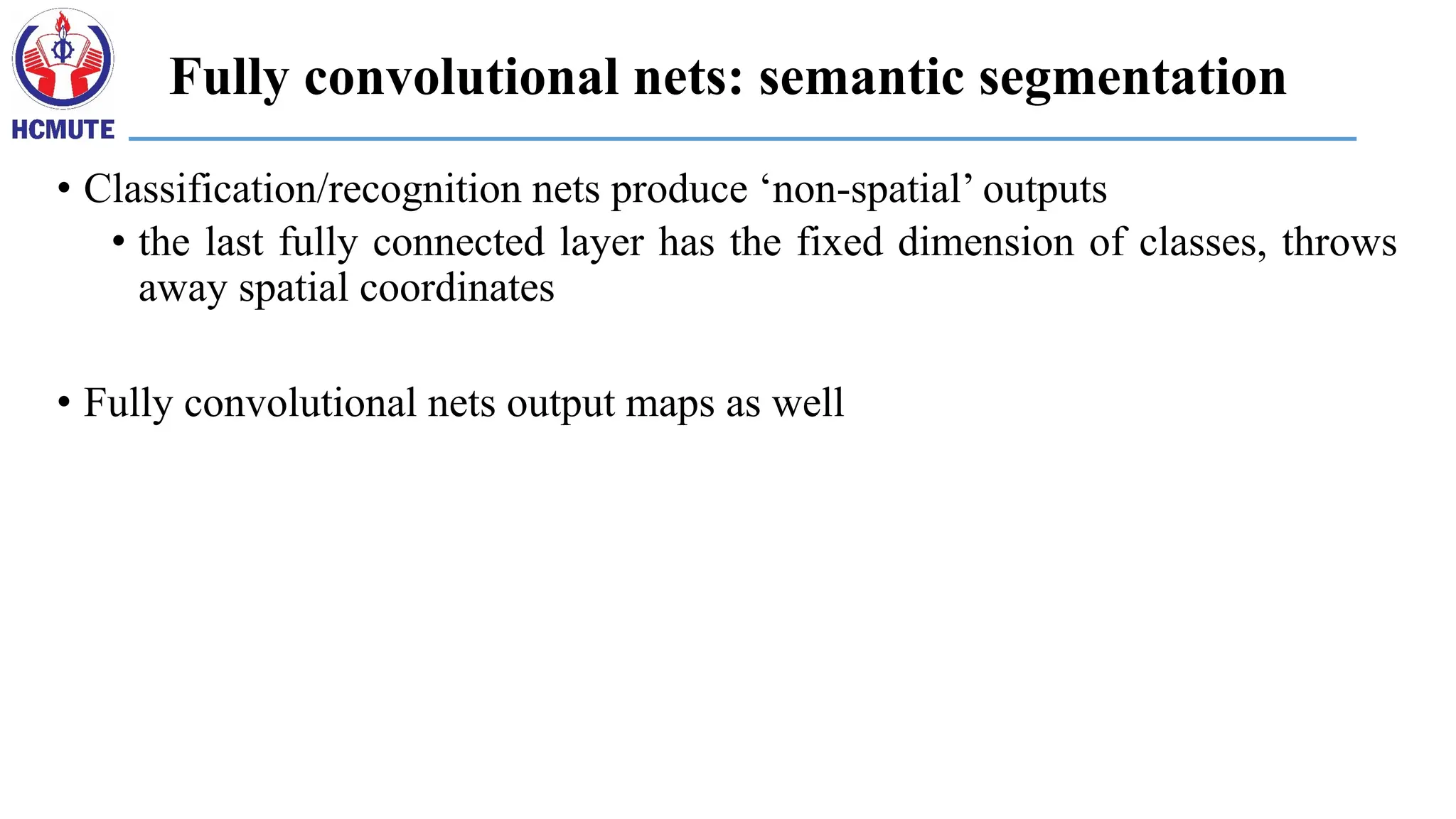 Fully convolutional nets: semantic segmentation
• Classification/recognition nets produce ‘non-spatial’ outputs
• the last fully connected layer has the fixed dimension of classes, throws
away spatial coordinates
• Fully convolutional nets output maps as well
 