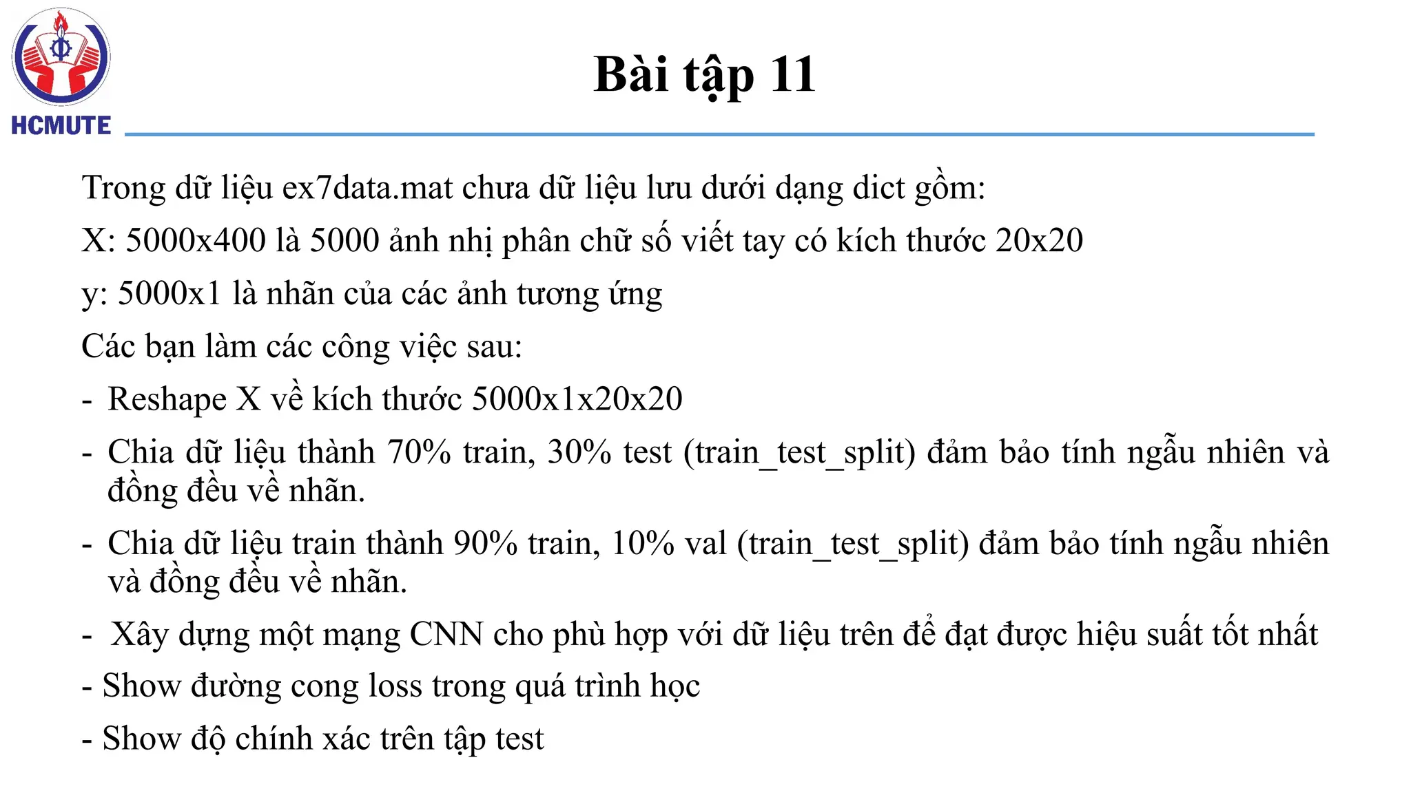 Bài tập 11
Trong dữ liệu ex7data.mat chưa dữ liệu lưu dưới dạng dict gồm:
X: 5000x400 là 5000 ảnh nhị phân chữ số viết tay có kích thước 20x20
y: 5000x1 là nhãn của các ảnh tương ứng
Các bạn làm các công việc sau:
- Reshape X về kích thước 5000x1x20x20
- Chia dữ liệu thành 70% train, 30% test (train_test_split) đảm bảo tính ngẫu nhiên và
đồng đều về nhãn.
- Chia dữ liệu train thành 90% train, 10% val (train_test_split) đảm bảo tính ngẫu nhiên
và đồng đều về nhãn.
- Xây dựng một mạng CNN cho phù hợp với dữ liệu trên để đạt được hiệu suất tốt nhất
- Show đường cong loss trong quá trình học
- Show độ chính xác trên tập test
 