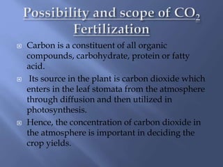  Carbon is a constituent of all organic
compounds, carbohydrate, protein or fatty
acid.
 Its source in the plant is carbon dioxide which
enters in the leaf stomata from the atmosphere
through diffusion and then utilized in
photosynthesis.
 Hence, the concentration of carbon dioxide in
the atmosphere is important in deciding the
crop yields.
 