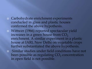  Carbohydrate enrichment experiments
conducted in glass and plastic houses
confirmed the above hypothesis.
 Wittwer (1966) reported spectacular yield
increases in a green house from CO2
enrichment. A similar experiment in a plastic
house at IARI, New Delhi on vegetable crops
further substantiated the above hypothesis.
 Similar studies under field conditions have not
been possible as regulating CO2 concentration
in open field is not possible.
 