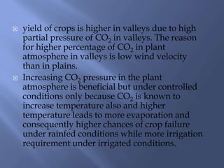  yield of crops is higher in valleys due to high
partial pressure of CO2 in valleys. The reason
for higher percentage of CO2 in plant
atmosphere in valleys is low wind velocity
than in plains.
 Increasing CO2 pressure in the plant
atmosphere is beneficial but under controlled
conditions only because CO2 is known to
increase temperature also and higher
temperature leads to more evaporation and
consequently higher chances of crop failure
under rainfed conditions while more irrigation
requirement under irrigated conditions.
 