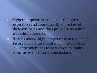  Higher temperature also leads to higher
respiration and consequently more loss of
photosynthates and thus probably no gain in
net assimilation rate.
 Besides above, high temperature may deplete
the organic matter in soil much faster. Thus,
CO2 enrichment has to be viewed in totality
before arriving at some conclusions.
 