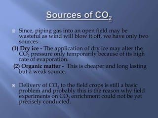  Since, piping gas into an open field may be
wasteful as wind will blow it off, we have only two
sources :
(1) Dry ice - The application of dry ice may alter the
CO2 pressure only temporarily because of its high
rate of evaporation.
(2) Organic matter - This is cheaper and long lasting
but a weak source.
 Delivery of CO2 to the field crops is still a basic
problem and probably this is the reason why field
experiments on CO2 enrichment could not be yet
precisely conducted.
 
