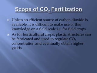  Unless an efficient source of carbon dioxide is
available, it is difficult to make use of this
knowledge on a field scale i.e. for field crops.
 As for horticultural crops, plastic structures can
be fabricated and used to regulate CO2
concentration and eventually obtain higher
yields.
 