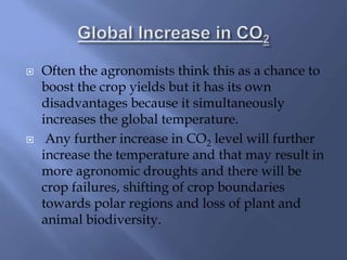  Often the agronomists think this as a chance to
boost the crop yields but it has its own
disadvantages because it simultaneously
increases the global temperature.
 Any further increase in CO2 level will further
increase the temperature and that may result in
more agronomic droughts and there will be
crop failures, shifting of crop boundaries
towards polar regions and loss of plant and
animal biodiversity.
 