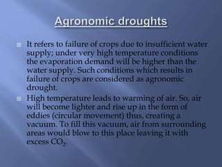  It refers to failure of crops due to insufficient water
supply; under very high temperature conditions
the evaporation demand will be higher than the
water supply. Such conditions which results in
failure of crops are considered as agronomic
drought.
 High temperature leads to warming of air. So, air
will become lighter and rise up in the form of
eddies (circular movement) thus, creating a
vacuum. To fill this vacuum, air from surrounding
areas would blow to this place leaving it with
excess CO2.
 