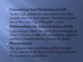  Crassulacean Acid Metabolism (CAM)
In this type, plants are characterized by their
adaptiveness to arid regions. Xerophyte plants
are of this type. e.g., Pineapple, cactus.
 Photosynthetically Active Radiation (PAR)
Light energy within the spectral wavelength of
0.4-0.7 microns or 400-700 nanometers, which is
useful in photosynthesis process by plants.
 Photosynthesis
The process that transforms carbon dioxide
(CO2) into food; the basis of all crop yields and
the essences of agriculture.
 