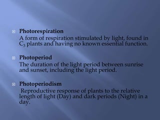  Photorespiration
A form of respiration stimulated by light, found in
C3 plants and having no known essential function.
 Photoperiod
The duration of the light period between sunrise
and sunset, including the light period.
 Photoperiodism
Reproductive response of plants to the relative
length of light (Day) and dark periods (Night) in a
day.
 