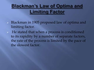  Blackman in 1905 proposed law of optima and
limiting factor.
 He stated that when a process is conditioned
to its rapidity by a number of separate factors,
the rate of the process is limited by the pace of
the slowest factor.
 