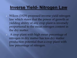  Wilcox (1929) proposed inverse yield nitrogen
law which states that the power of growth or
yielding ability of any crop plant is inversely
proportional to the mean nitrogen content in
the dry matter.
 A crop plant with high mean percentage of
nitrogen in dry matter has less dry matter
production potential than a crop plant with
low percentage of nitrogen.
 