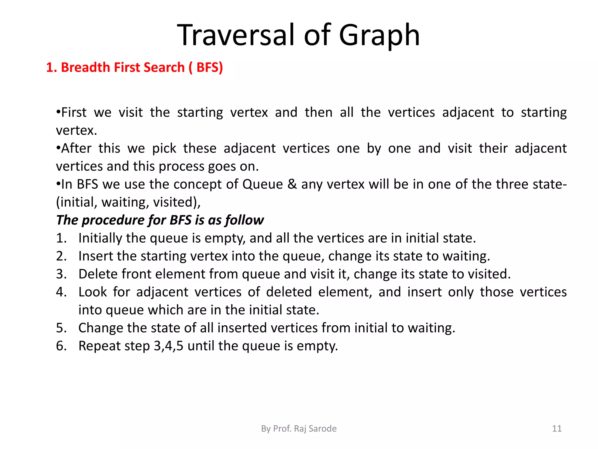 Traversal of Graph
By Prof. Raj Sarode 11
1. Breadth First Search ( BFS)
•First we visit the starting vertex and then all the vertices adjacent to starting
vertex.
•After this we pick these adjacent vertices one by one and visit their adjacent
vertices and this process goes on.
•In BFS we use the concept of Queue & any vertex will be in one of the three state-
(initial, waiting, visited),
The procedure for BFS is as follow
1. Initially the queue is empty, and all the vertices are in initial state.
2. Insert the starting vertex into the queue, change its state to waiting.
3. Delete front element from queue and visit it, change its state to visited.
4. Look for adjacent vertices of deleted element, and insert only those vertices
into queue which are in the initial state.
5. Change the state of all inserted vertices from initial to waiting.
6. Repeat step 3,4,5 until the queue is empty.
 