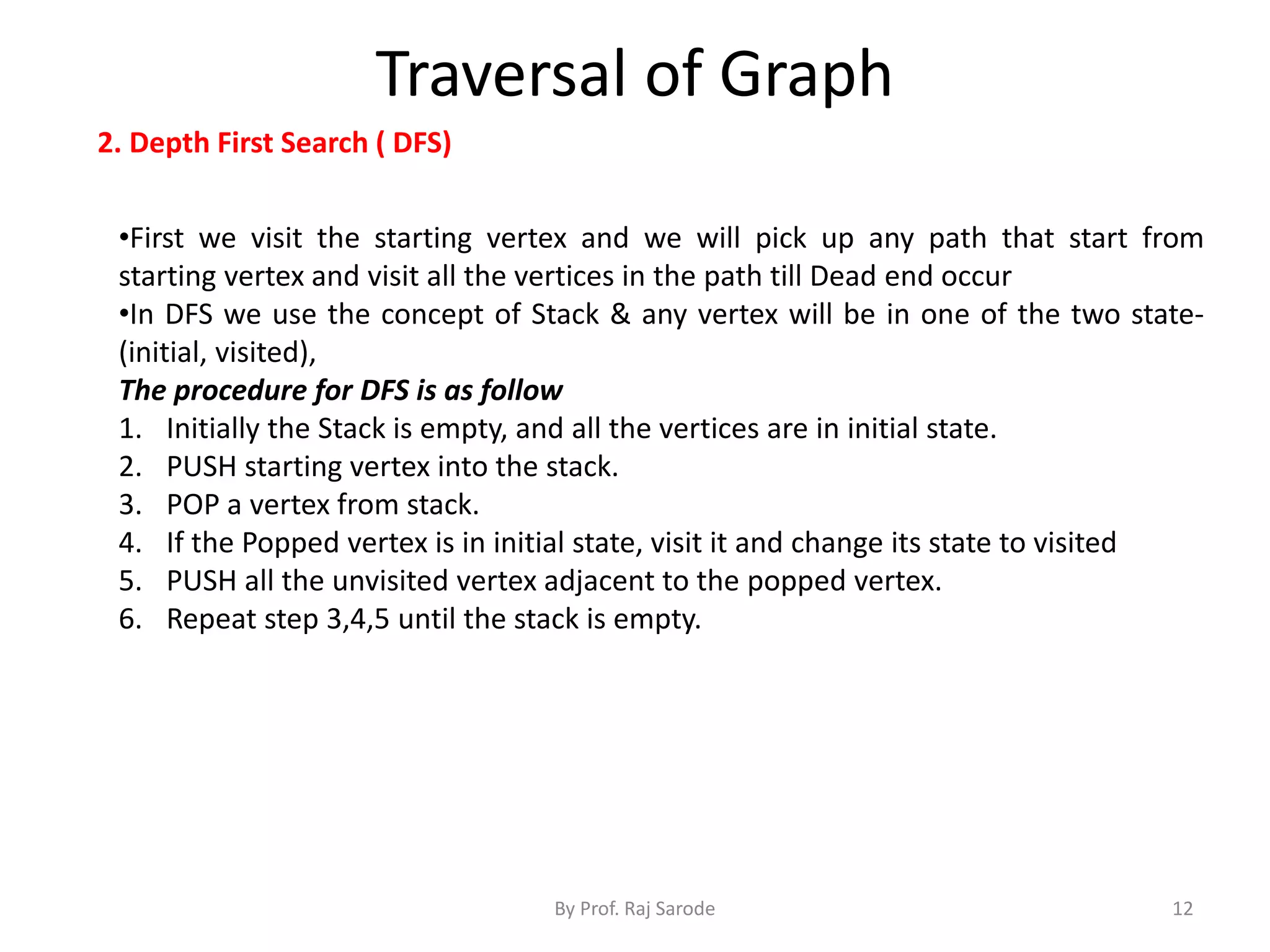 Traversal of Graph
By Prof. Raj Sarode 12
2. Depth First Search ( DFS)
•First we visit the starting vertex and we will pick up any path that start from
starting vertex and visit all the vertices in the path till Dead end occur
•In DFS we use the concept of Stack & any vertex will be in one of the two state-
(initial, visited),
The procedure for DFS is as follow
1. Initially the Stack is empty, and all the vertices are in initial state.
2. PUSH starting vertex into the stack.
3. POP a vertex from stack.
4. If the Popped vertex is in initial state, visit it and change its state to visited
5. PUSH all the unvisited vertex adjacent to the popped vertex.
6. Repeat step 3,4,5 until the stack is empty.
 