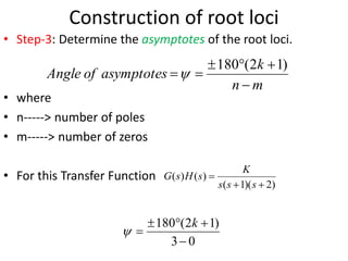 Construction of root loci
• Step-3: Determine the asymptotes of the root loci.
• where
• n-----> number of poles
• m-----> number of zeros
• For this Transfer Function
m
n
k
asymptotes
of
Angle






)
1
2
(
180

)
2
)(
1
(
)
(
)
(



s
s
s
K
s
H
s
G
0
3
)
1
2
(
180





k

 