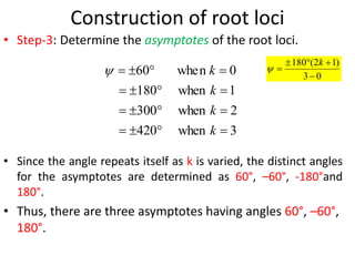 Construction of root loci
• Step-3: Determine the asymptotes of the root loci.
• Since the angle repeats itself as k is varied, the distinct angles
for the asymptotes are determined as 60°, –60°, -180°and
180°.
• Thus, there are three asymptotes having angles 60°, –60°,
180°.
3
when
420
2
when
300
1
when
180
0
n
whe
60
















k
k
k
k
 0
3
)
1
2
(
180





k

 