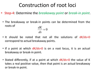 Construction of root loci
• Step-4: Determine the breakaway point or break-in point.
• The breakaway or break-in points can be determined from the
roots of
• It should be noted that not all the solutions of dK/ds=0
correspond to actual breakaway points.
• If a point at which dK/ds=0 is on a root locus, it is an actual
breakaway or break-in point.
• Stated differently, if at a point at which dK/ds=0 the value of K
takes a real positive value, then that point is an actual breakaway
or break-in point.
0

ds
dK
 