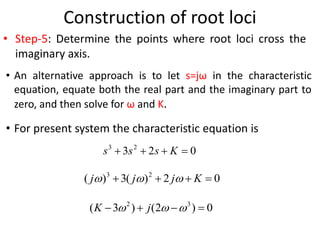 Construction of root loci
• Step-5: Determine the points where root loci cross the
imaginary axis.
• An alternative approach is to let s=jω in the characteristic
equation, equate both the real part and the imaginary part to
zero, and then solve for ω and K.
• For present system the characteristic equation is
0
2
3 2
3



 K
s
s
s
0
2
)
(
3
)
( 2
3



 K
j
j
j 


0
)
2
(
)
3
( 3
2



 

 j
K
 