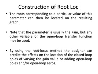 Construction of Root Loci
• The roots corresponding to a particular value of this
parameter can then be located on the resulting
graph.
• Note that the parameter is usually the gain, but any
other variable of the open-loop transfer function
may be used.
• By using the root-locus method the designer can
predict the effects on the location of the closed-loop
poles of varying the gain value or adding open-loop
poles and/or open-loop zeros.
 