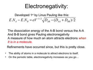 Electronegativity:
• The ability of atoms in a molecule to attract electrons to itself.
• On the periodic table, electronegativity increases as you go…
E.NA − E.NB = eV−1/ 2
DAB − (DAA + DBB )/2
The dissociation energy of the A-B bond versus the A-A
And B-B bond gives Pauling electronegativity
A measure of how much an atom attracts electrons when
It is in a molecule.
Developed 1st
by Linus Pauling like this:
Refinements have occurred since, but this is pretty close.
 