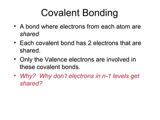 Covalent Bonding
• A bond where electrons from each atom are
shared
• Each covalent bond has 2 electrons that are
shared.
• Only the Valence electrons are involved in
these covalent bonds.
• Why? Why don’t electrons in n-1 levels get
shared?
 