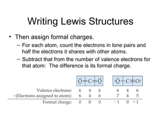 Writing Lewis Structures
• Then assign formal charges.
– For each atom, count the electrons in lone pairs and
half the electrons it shares with other atoms.
– Subtract that from the number of valence electrons for
that atom: The difference is its formal charge.
 