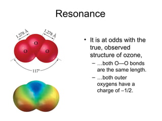 Resonance
• It is at odds with the
true, observed
structure of ozone,
– …both O—O bonds
are the same length.
– …both outer
oxygens have a
charge of −1/2.
 