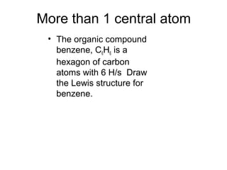 More than 1 central atom
• The organic compound
benzene, C6H6 is a
hexagon of carbon
atoms with 6 H/s Draw
the Lewis structure for
benzene.
 