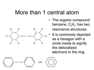 More than 1 central atom
• The organic compound
benzene, C6H6, has two
resonance structures.
• It is commonly depicted
as a hexagon with a
circle inside to signify
the delocalized
electrons in the ring.
 