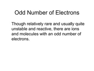 Odd Number of Electrons
Though relatively rare and usually quite
unstable and reactive, there are ions
and molecules with an odd number of
electrons.
 