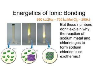 Energetics of Ionic Bonding
• But these numbers
don’t explain why
the reaction of
sodium metal and
chlorine gas to
form sodium
chloride is so
exothermic!
990 kJ/2Na – 700 kJ/Mol Cl2 = 290kJ
 