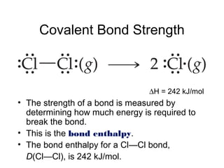 Covalent Bond Strength
• The strength of a bond is measured by
determining how much energy is required to
break the bond.
• This is the bond enthalpy.
• The bond enthalpy for a Cl—Cl bond,
D(Cl—Cl), is 242 kJ/mol.
∆H = 242 kJ/mol
 