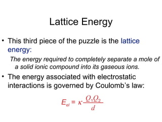 Lattice Energy
• This third piece of the puzzle is the lattice
energy:
The energy required to completely separate a mole of
a solid ionic compound into its gaseous ions.
• The energy associated with electrostatic
interactions is governed by Coulomb’s law:
Eel = κ
Q1Q2
d
 