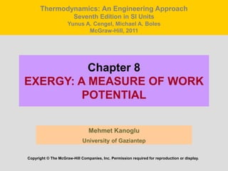 Chapter 8
EXERGY: A MEASURE OF WORK
POTENTIAL
Mehmet Kanoglu
University of Gaziantep
Copyright © The McGraw-Hill Companies, Inc. Permission required for reproduction or display.
Thermodynamics: An Engineering Approach
Seventh Edition in SI Units
Yunus A. Cengel, Michael A. Boles
McGraw-Hill, 2011
 