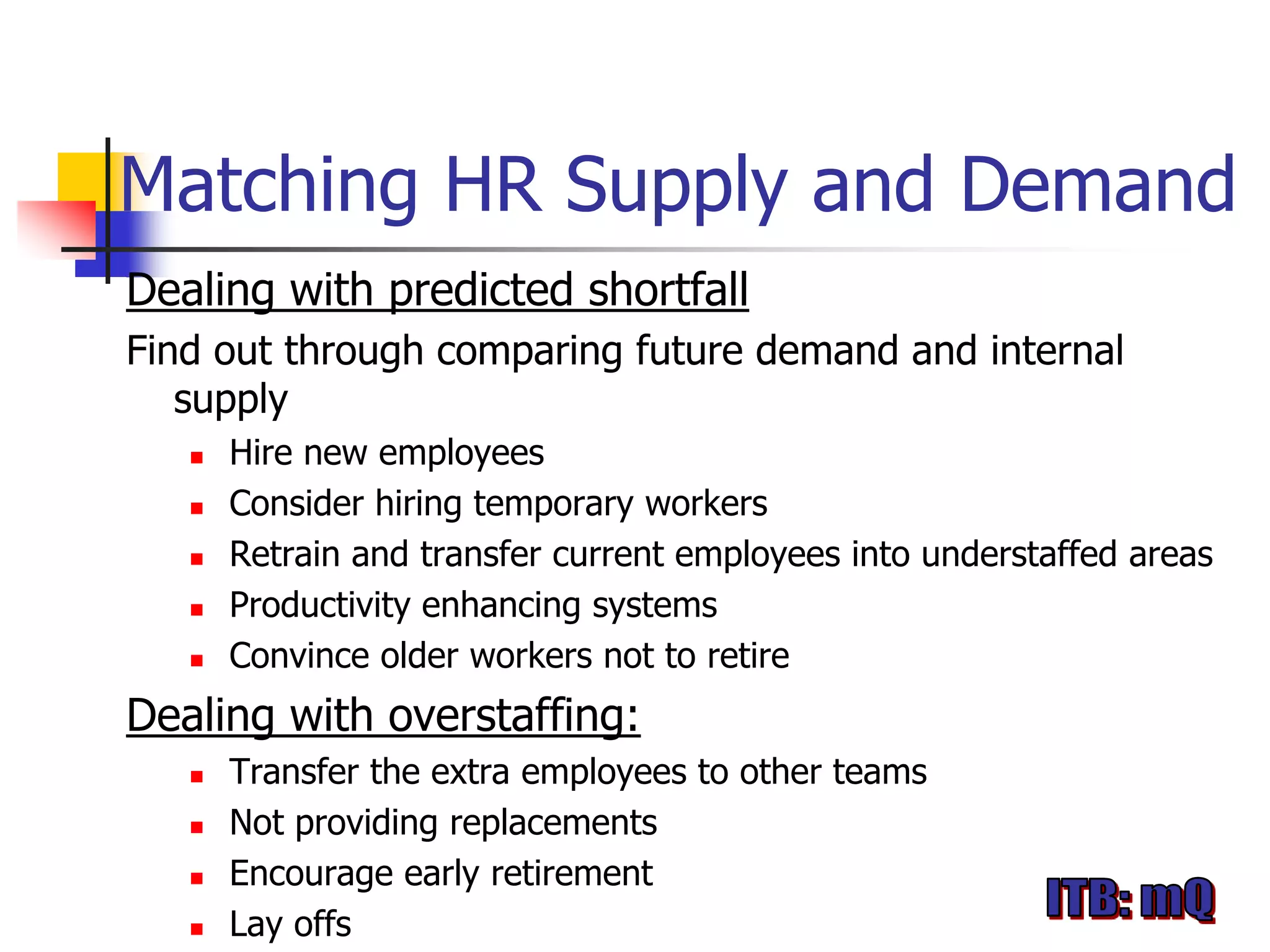 Matching HR Supply and Demand
Dealing with predicted shortfall
Find out through comparing future demand and internal
   supply
      Hire new employees
      Consider hiring temporary workers
      Retrain and transfer current employees into understaffed areas
      Productivity enhancing systems
      Convince older workers not to retire
Dealing with overstaffing:
      Transfer the extra employees to other teams
      Not providing replacements
      Encourage early retirement
      Lay offs
 