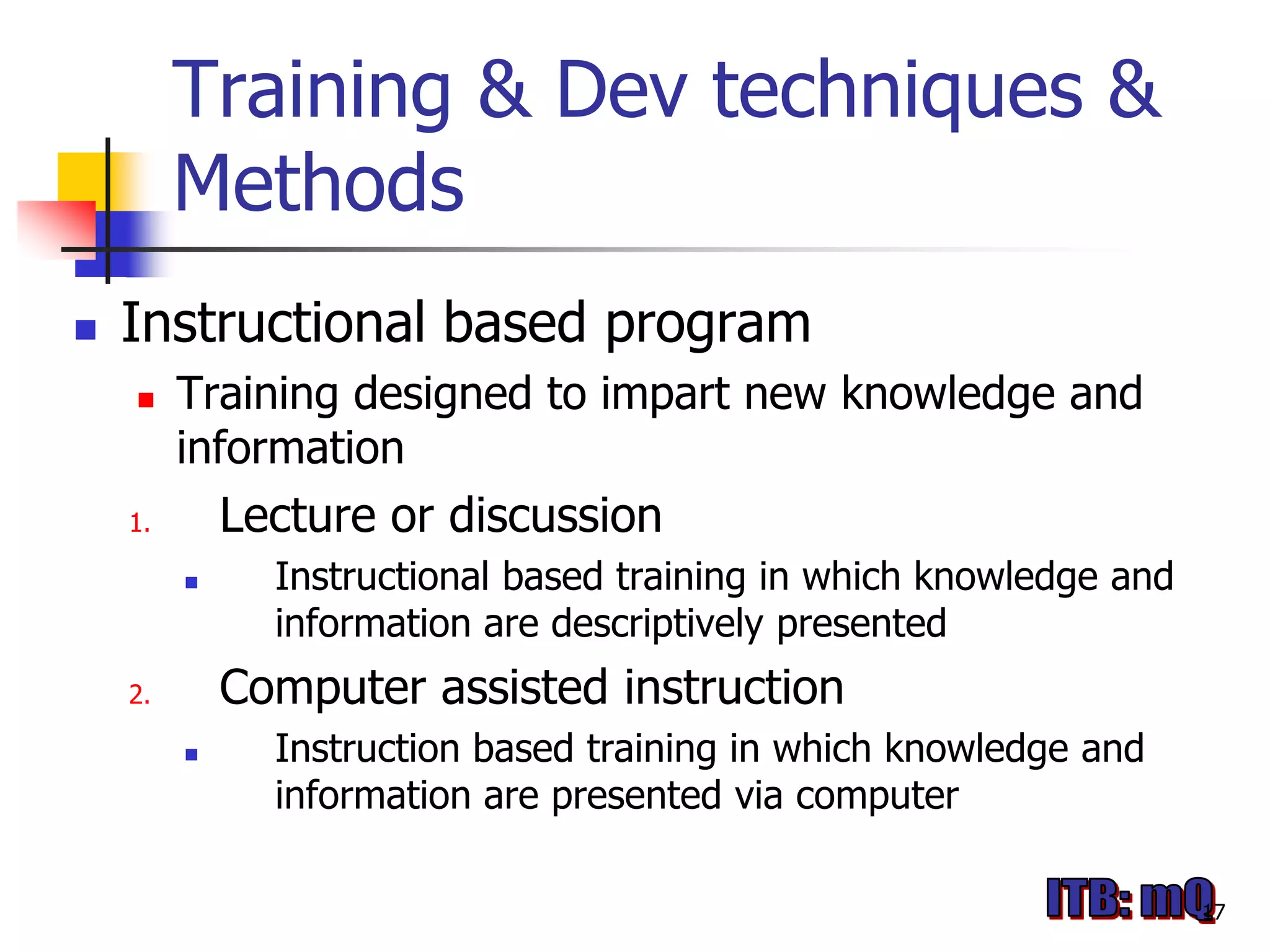 Training & Dev techniques &
         Methods
   Instructional based program
        Training designed to impart new knowledge and
         information
    1.       Lecture or discussion
              Instructional based training in which knowledge and
               information are descriptively presented
    2.       Computer assisted instruction
              Instruction based training in which knowledge and
               information are presented via computer

                                                                     17
 