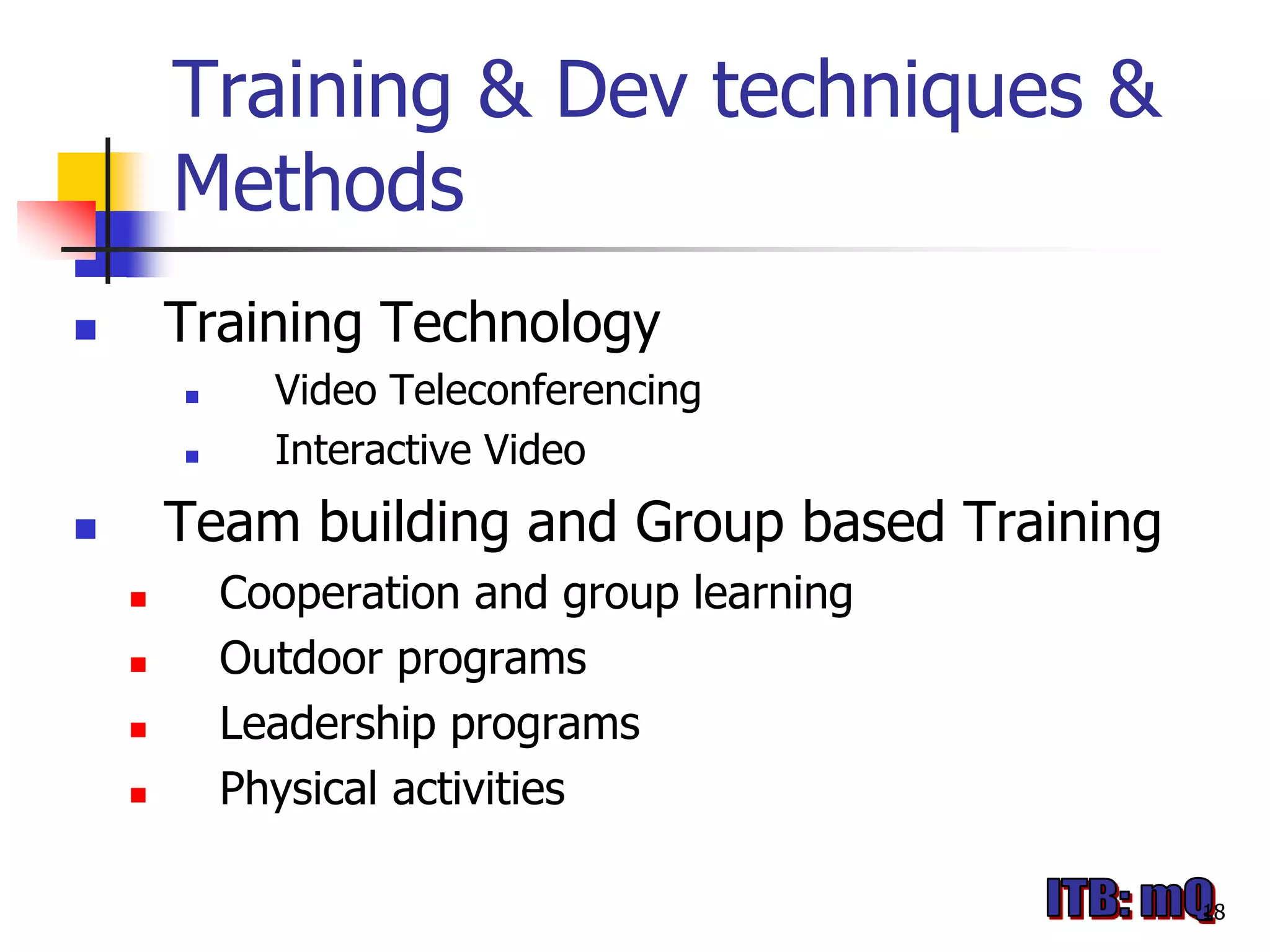 Training & Dev techniques &
        Methods
       Training Technology
             Video Teleconferencing
             Interactive Video
       Team building and Group based Training
           Cooperation and group learning
           Outdoor programs
           Leadership programs
           Physical activities

                                                 18
 