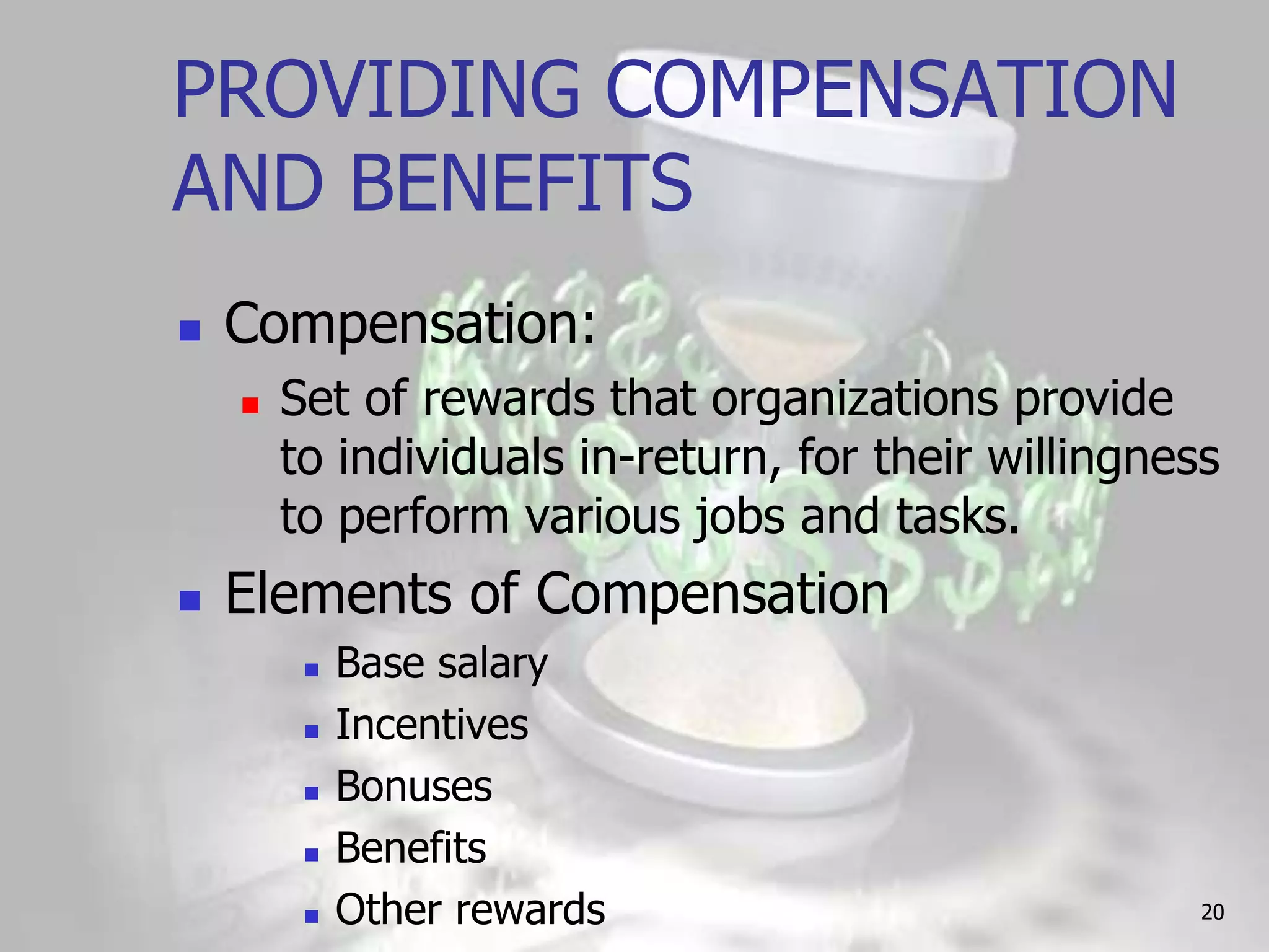 PROVIDING COMPENSATION
AND BENEFITS
   Compensation:
       Set of rewards that organizations provide
        to individuals in-return, for their willingness
        to perform various jobs and tasks.
   Elements of Compensation
            Base salary
            Incentives
            Bonuses
            Benefits
            Other rewards                            20
 