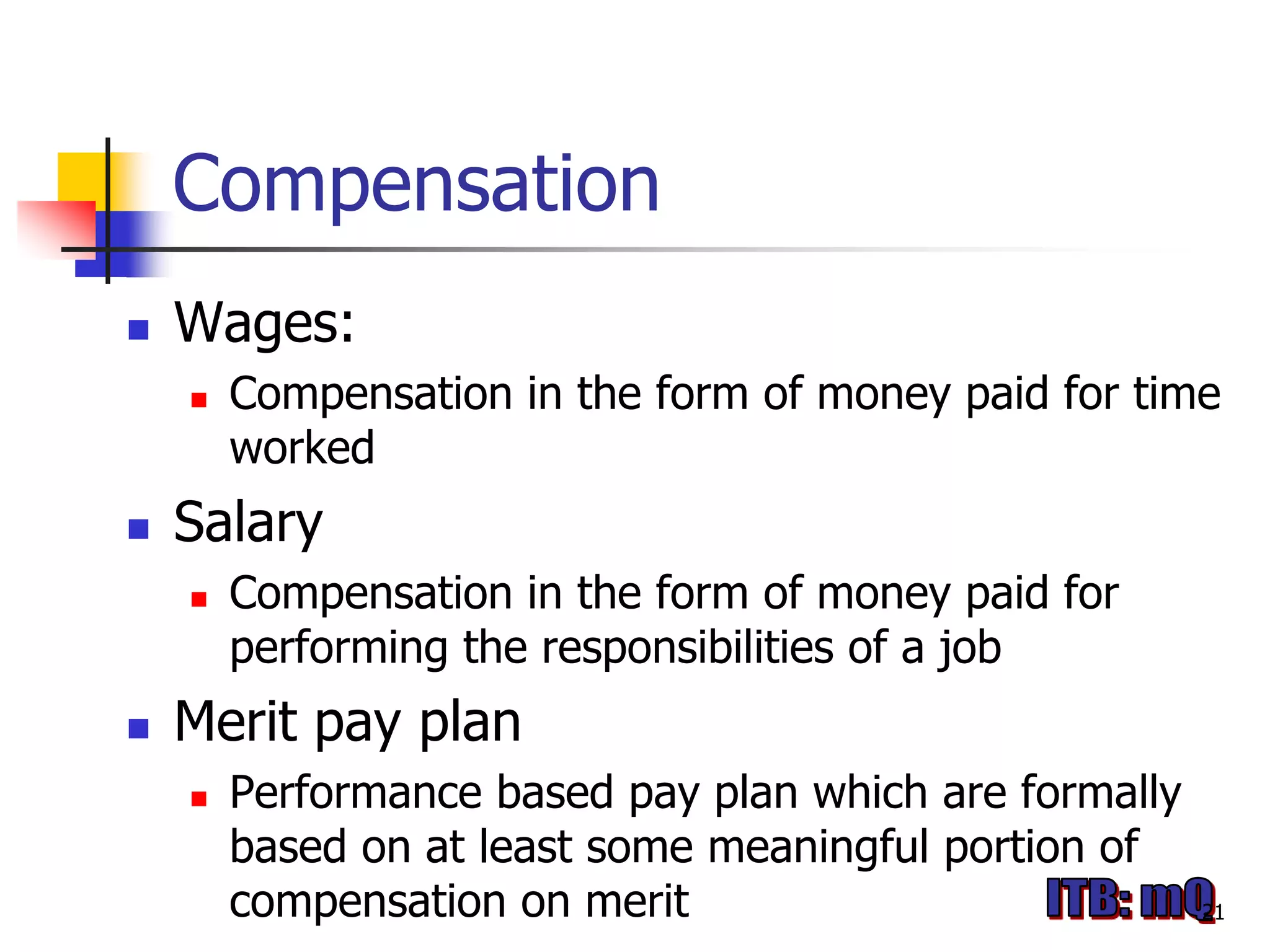 Compensation
   Wages:
       Compensation in the form of money paid for time
        worked
   Salary
       Compensation in the form of money paid for
        performing the responsibilities of a job
   Merit pay plan
       Performance based pay plan which are formally
        based on at least some meaningful portion of
        compensation on merit                           21
 