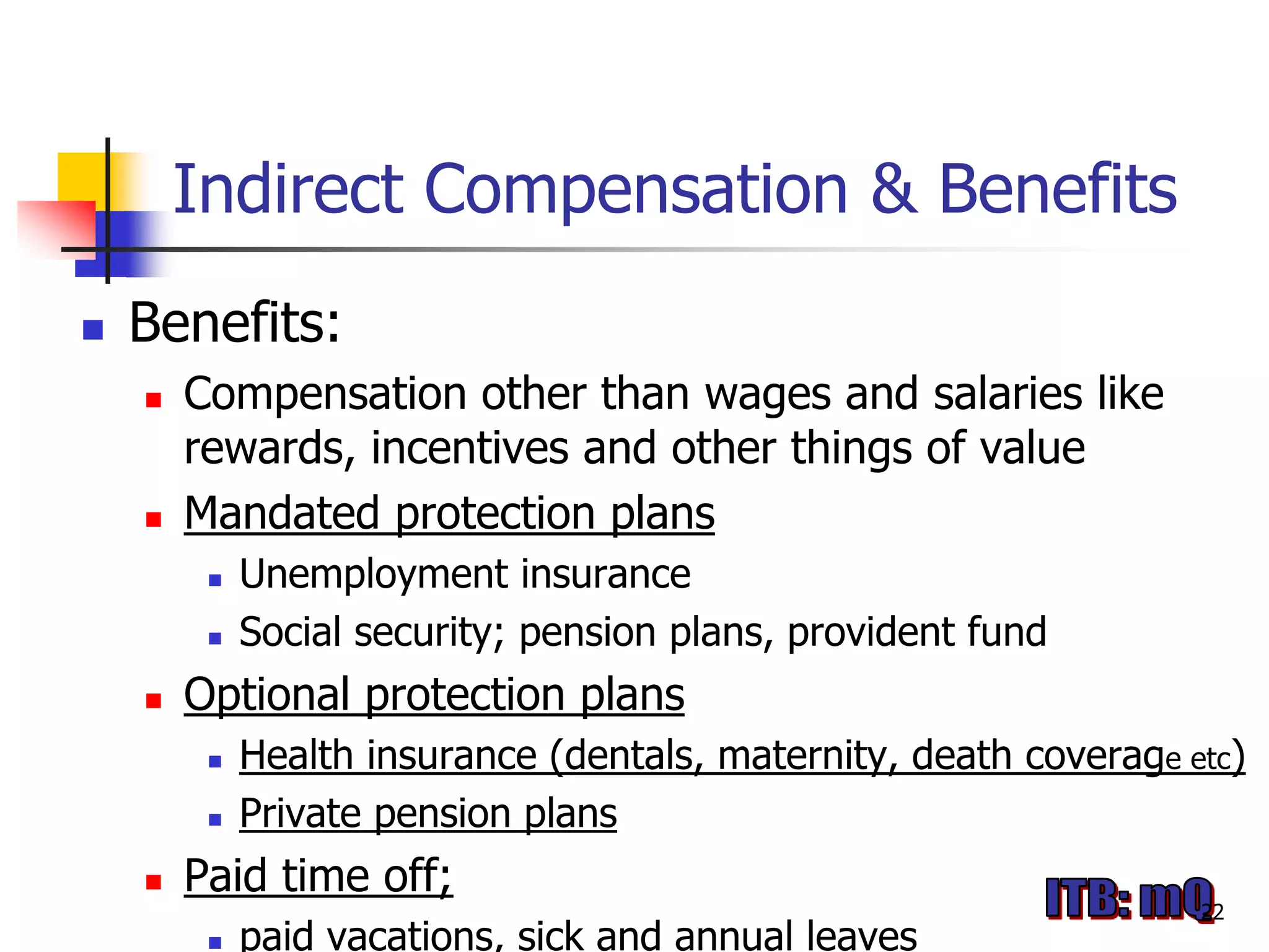 Indirect Compensation & Benefits
   Benefits:
       Compensation other than wages and salaries like
        rewards, incentives and other things of value
       Mandated protection plans
            Unemployment insurance
            Social security; pension plans, provident fund
       Optional protection plans
            Health insurance (dentals, maternity, death coverage etc)
            Private pension plans
       Paid time off;
                                                                   22
            paid vacations, sick and annual leaves
 