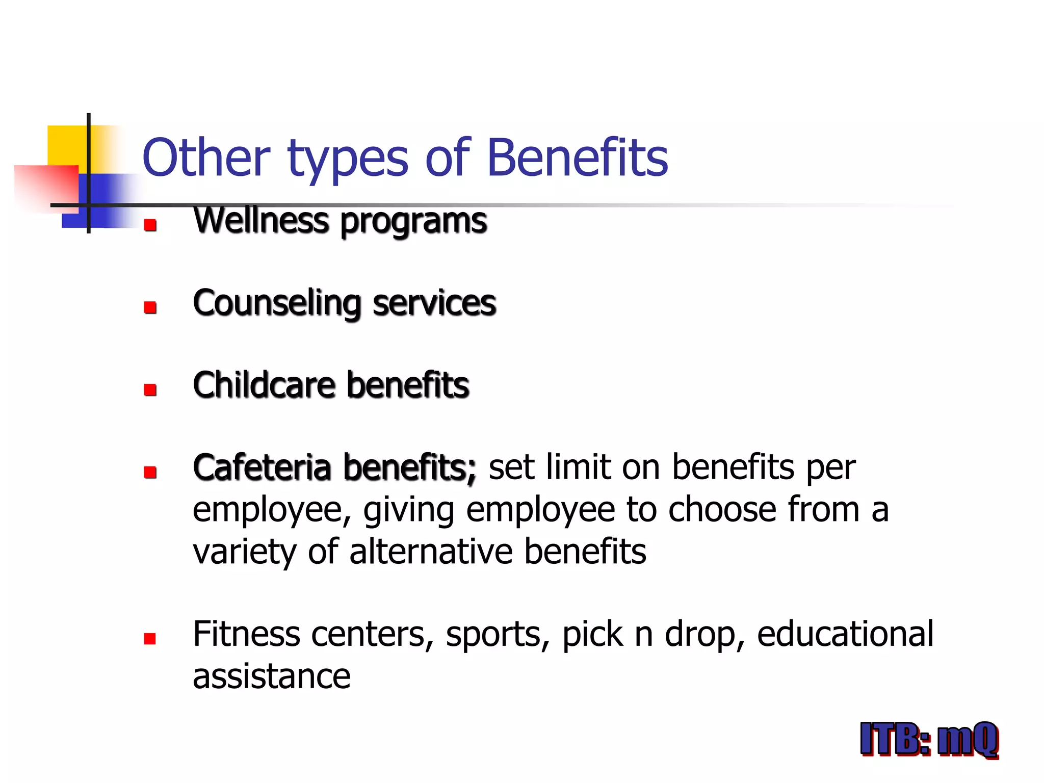 Other types of Benefits
   Wellness programs

   Counseling services

   Childcare benefits

   Cafeteria benefits; set limit on benefits per
    employee, giving employee to choose from a
    variety of alternative benefits

   Fitness centers, sports, pick n drop, educational
    assistance
 