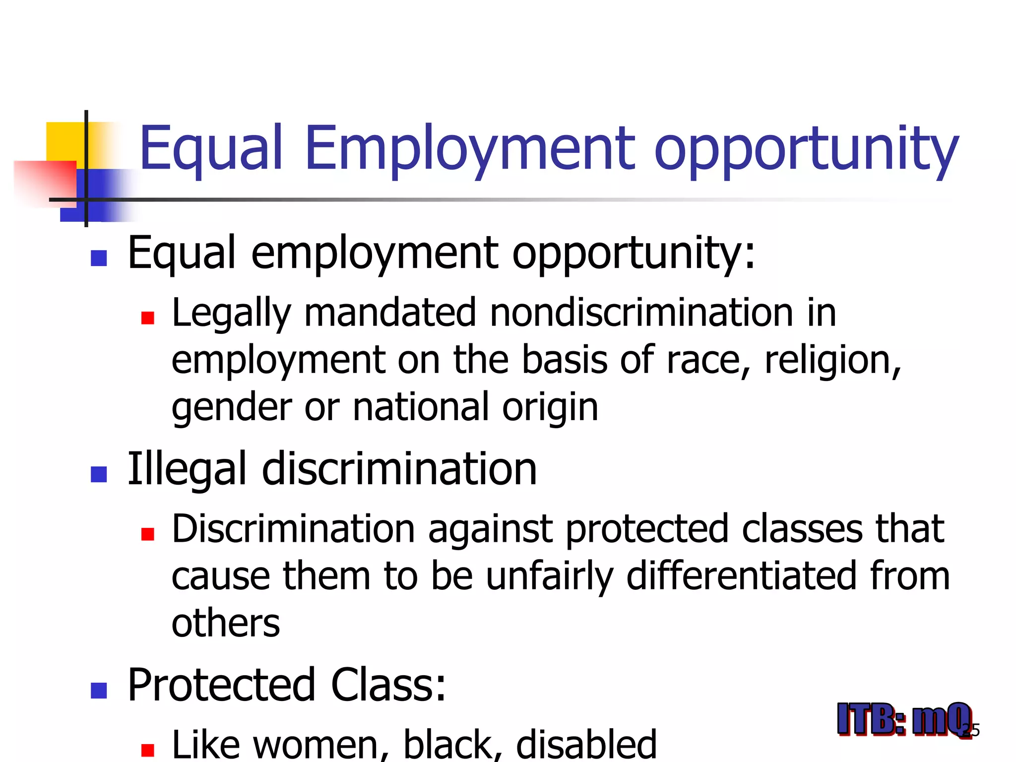 Equal Employment opportunity
   Equal employment opportunity:
       Legally mandated nondiscrimination in
        employment on the basis of race, religion,
        gender or national origin
   Illegal discrimination
       Discrimination against protected classes that
        cause them to be unfairly differentiated from
        others
   Protected Class:
                                                        25
       Like women, black, disabled
 