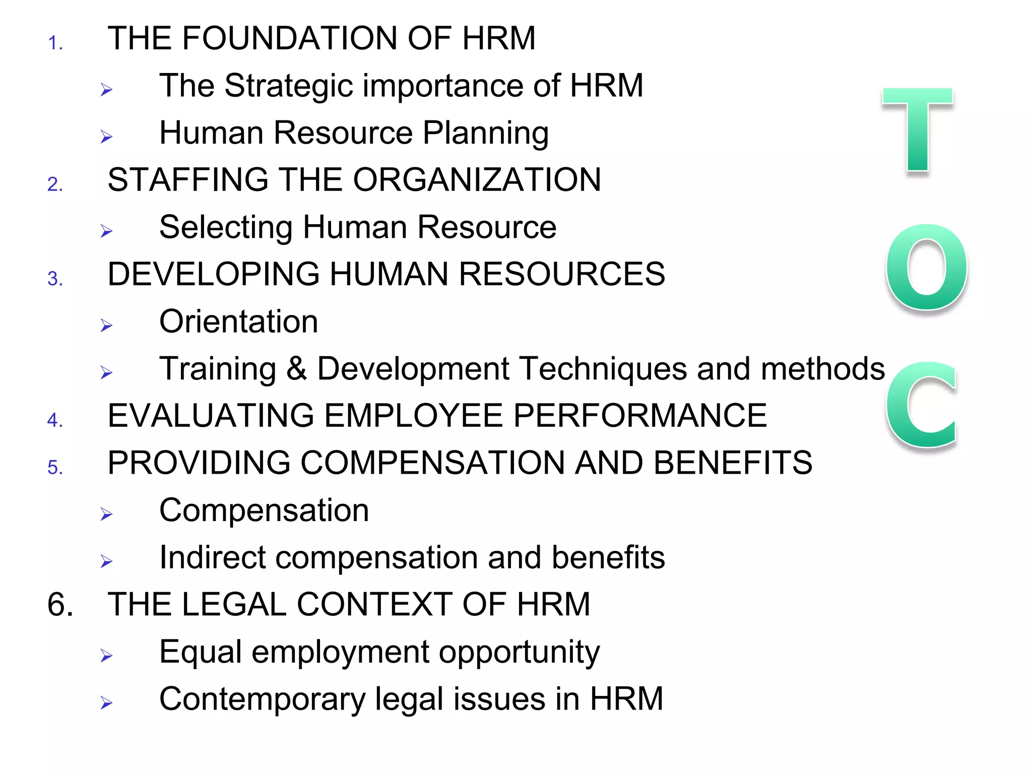 1.  THE FOUNDATION OF HRM
     The Strategic importance of HRM
     Human Resource Planning
2.  STAFFING THE ORGANIZATION
     Selecting Human Resource
3.  DEVELOPING HUMAN RESOURCES
     Orientation
     Training & Development Techniques and methods
4.  EVALUATING EMPLOYEE PERFORMANCE
5.  PROVIDING COMPENSATION AND BENEFITS
     Compensation
     Indirect compensation and benefits
6. THE LEGAL CONTEXT OF HRM
     Equal employment opportunity
     Contemporary legal issues in HRM
 