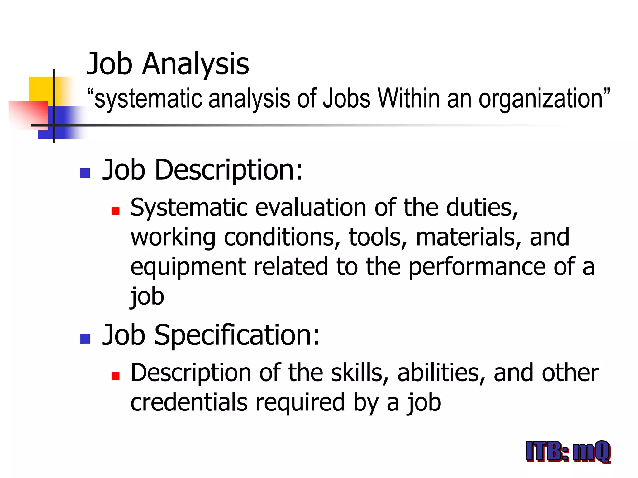 Job Analysis
“systematic analysis of Jobs Within an organization”

   Job Description:
       Systematic evaluation of the duties,
        working conditions, tools, materials, and
        equipment related to the performance of a
        job
   Job Specification:
       Description of the skills, abilities, and other
        credentials required by a job
 