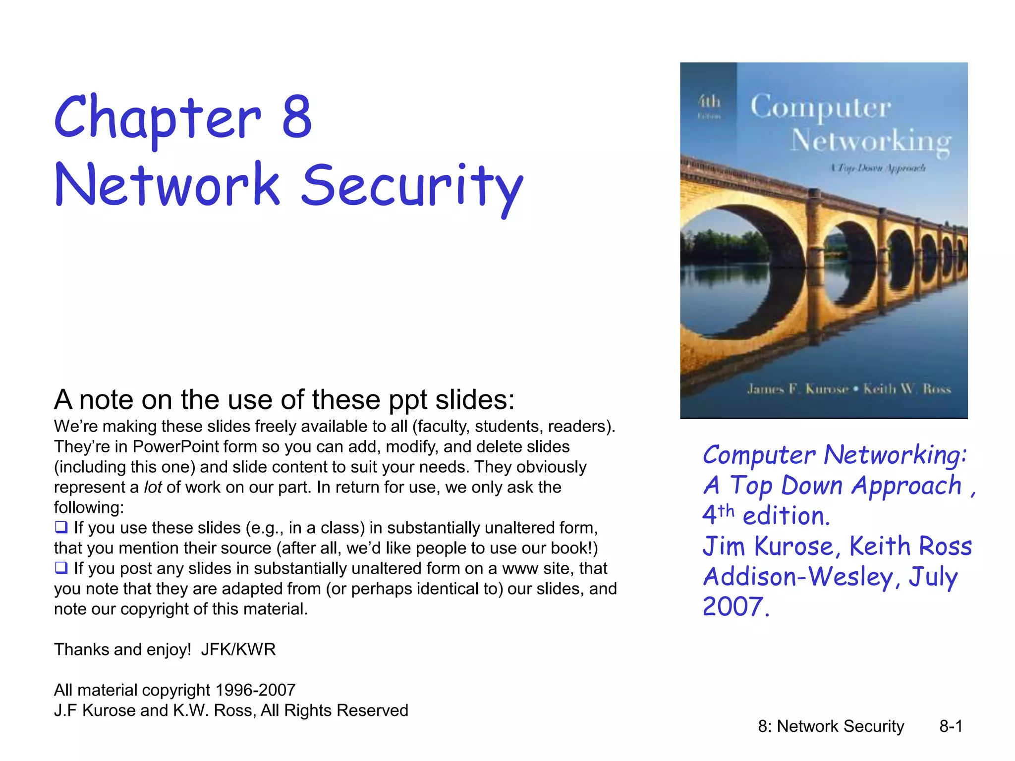 8: Network Security 8-1
Chapter 8
Network Security
A note on the use of these ppt slides:
We’re making these slides freely available to all (faculty, students, readers).
They’re in PowerPoint form so you can add, modify, and delete slides
(including this one) and slide content to suit your needs. They obviously
represent a lot of work on our part. In return for use, we only ask the
following:
 If you use these slides (e.g., in a class) in substantially unaltered form,
that you mention their source (after all, we’d like people to use our book!)
 If you post any slides in substantially unaltered form on a www site, that
you note that they are adapted from (or perhaps identical to) our slides, and
note our copyright of this material.
Thanks and enjoy! JFK/KWR
All material copyright 1996-2007
J.F Kurose and K.W. Ross, All Rights Reserved
Computer Networking:
A Top Down Approach ,
4th edition.
Jim Kurose, Keith Ross
Addison-Wesley, July
2007.
 
