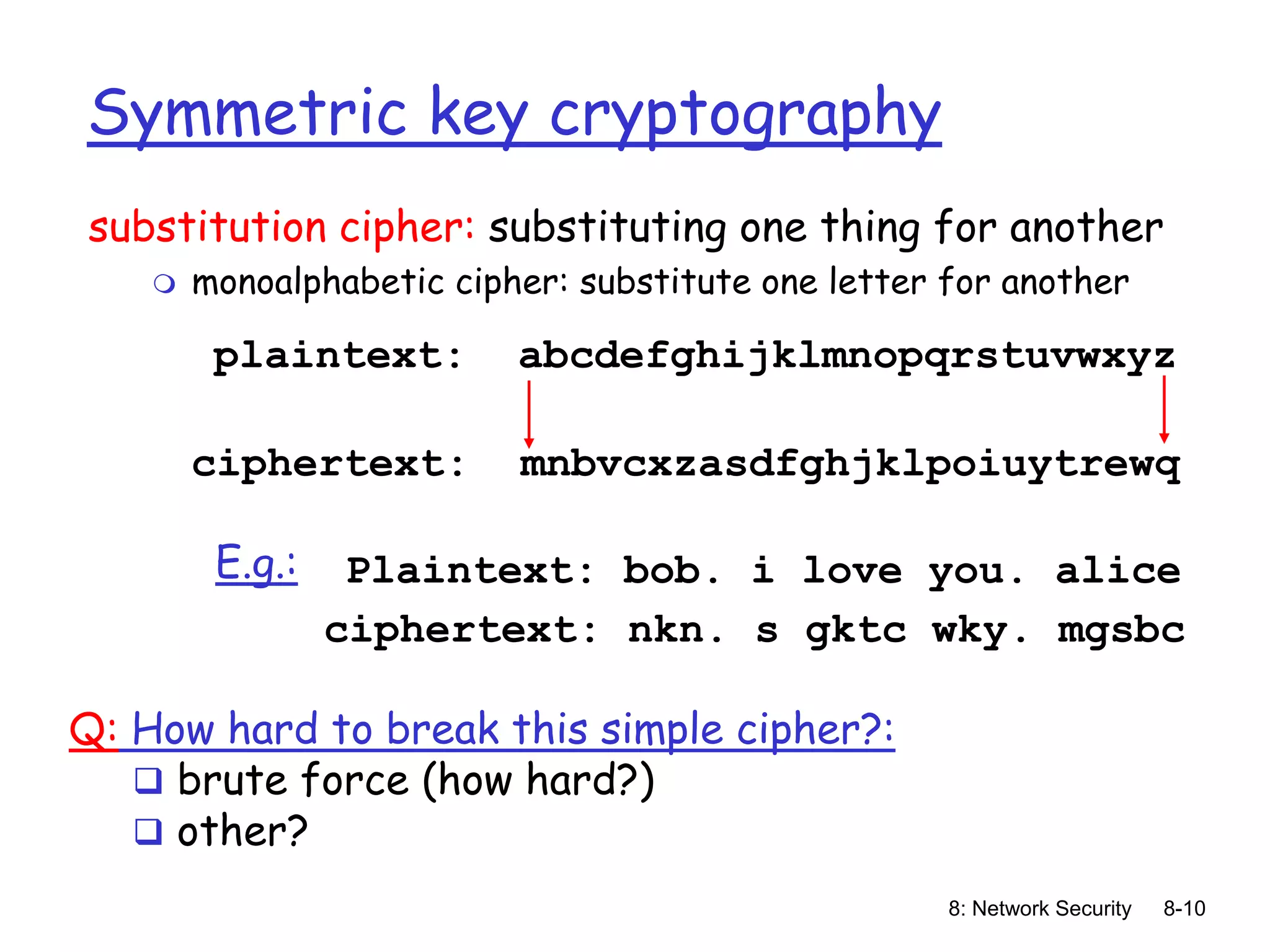 8: Network Security 8-10
Symmetric key cryptography
substitution cipher: substituting one thing for another
 monoalphabetic cipher: substitute one letter for another
plaintext: abcdefghijklmnopqrstuvwxyz
ciphertext: mnbvcxzasdfghjklpoiuytrewq
Plaintext: bob. i love you. alice
ciphertext: nkn. s gktc wky. mgsbc
E.g.:
Q: How hard to break this simple cipher?:
 brute force (how hard?)
 other?
 