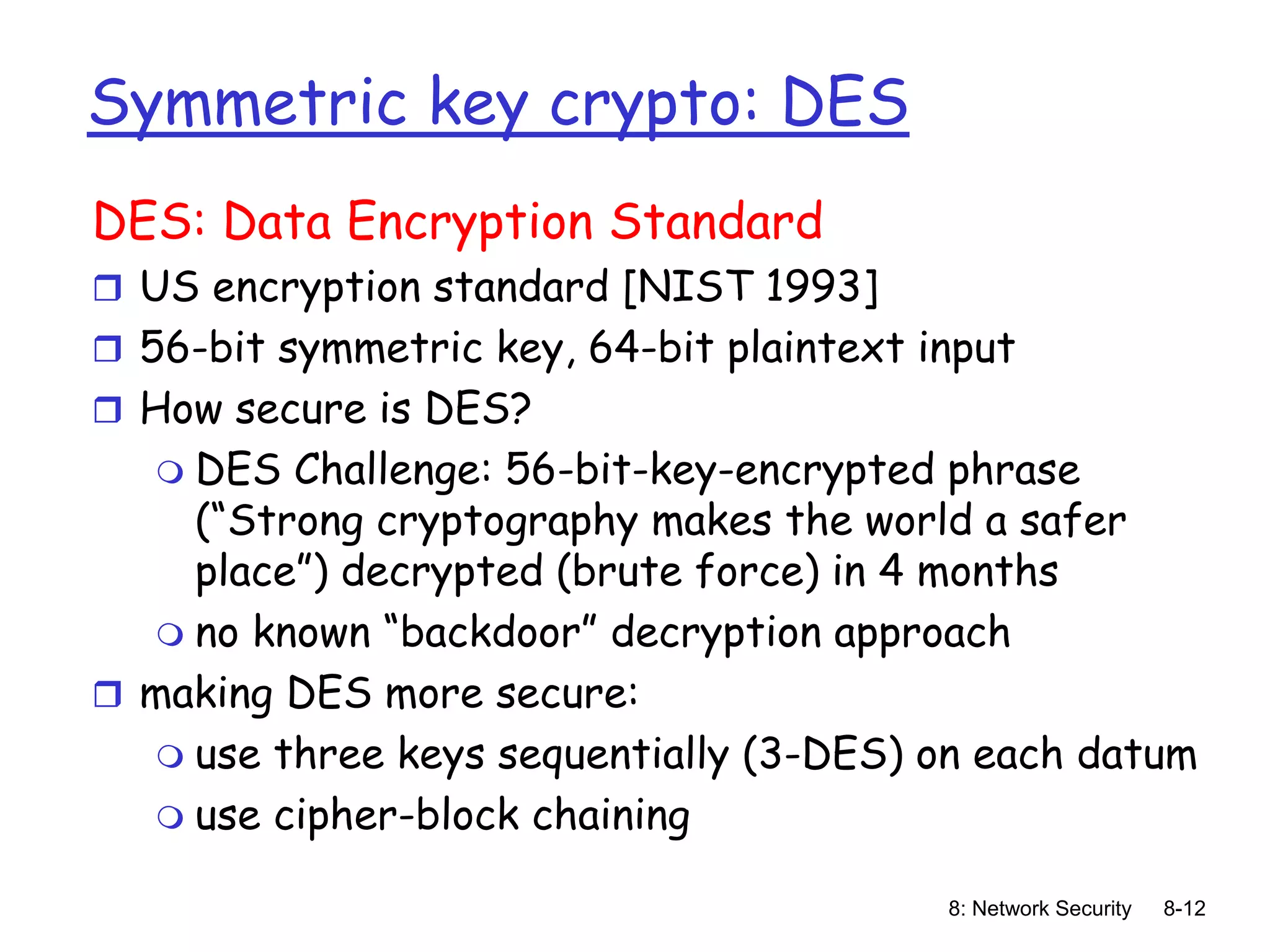 8: Network Security 8-12
Symmetric key crypto: DES
DES: Data Encryption Standard
 US encryption standard [NIST 1993]
 56-bit symmetric key, 64-bit plaintext input
 How secure is DES?
 DES Challenge: 56-bit-key-encrypted phrase
(“Strong cryptography makes the world a safer
place”) decrypted (brute force) in 4 months
 no known “backdoor” decryption approach
 making DES more secure:
 use three keys sequentially (3-DES) on each datum
 use cipher-block chaining
 