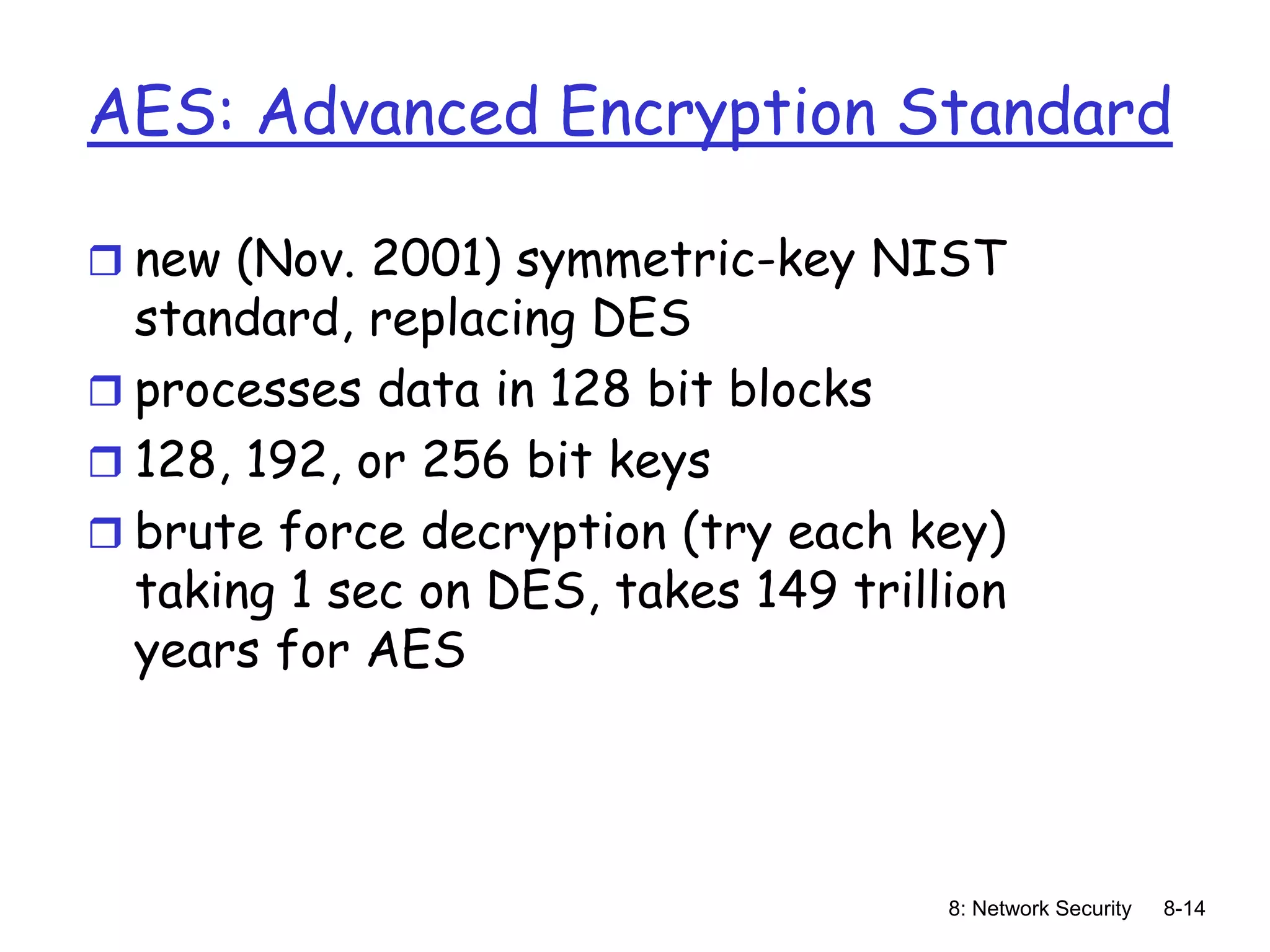 8: Network Security 8-14
AES: Advanced Encryption Standard
 new (Nov. 2001) symmetric-key NIST
standard, replacing DES
 processes data in 128 bit blocks
 128, 192, or 256 bit keys
 brute force decryption (try each key)
taking 1 sec on DES, takes 149 trillion
years for AES
 