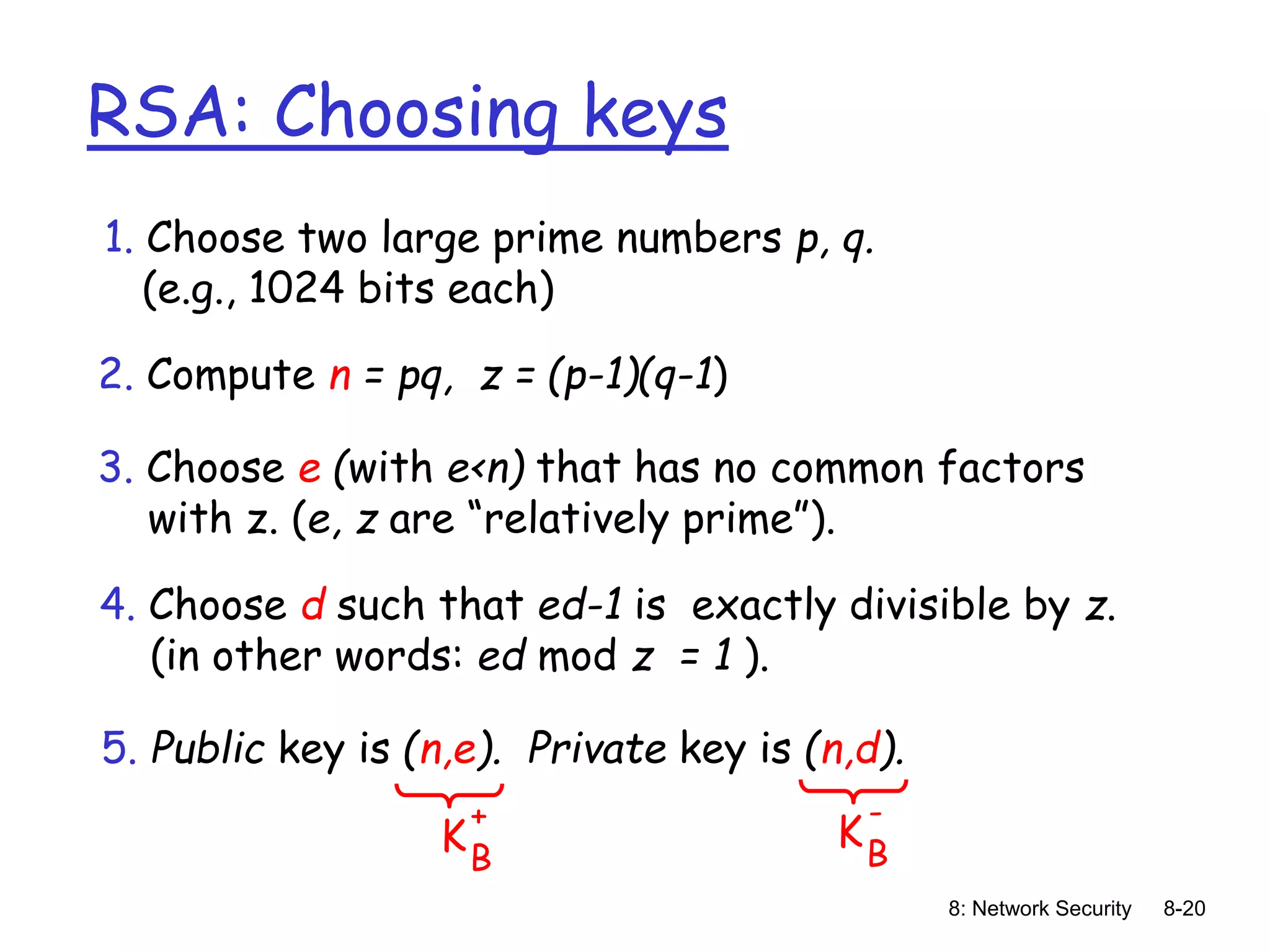 8: Network Security 8-20
RSA: Choosing keys
1. Choose two large prime numbers p, q.
(e.g., 1024 bits each)
2. Compute n = pq, z = (p-1)(q-1)
3. Choose e (with e<n) that has no common factors
with z. (e, z are “relatively prime”).
4. Choose d such that ed-1 is exactly divisible by z.
(in other words: ed mod z = 1 ).
5. Public key is (n,e). Private key is (n,d).
KB
+
KB
-
 
