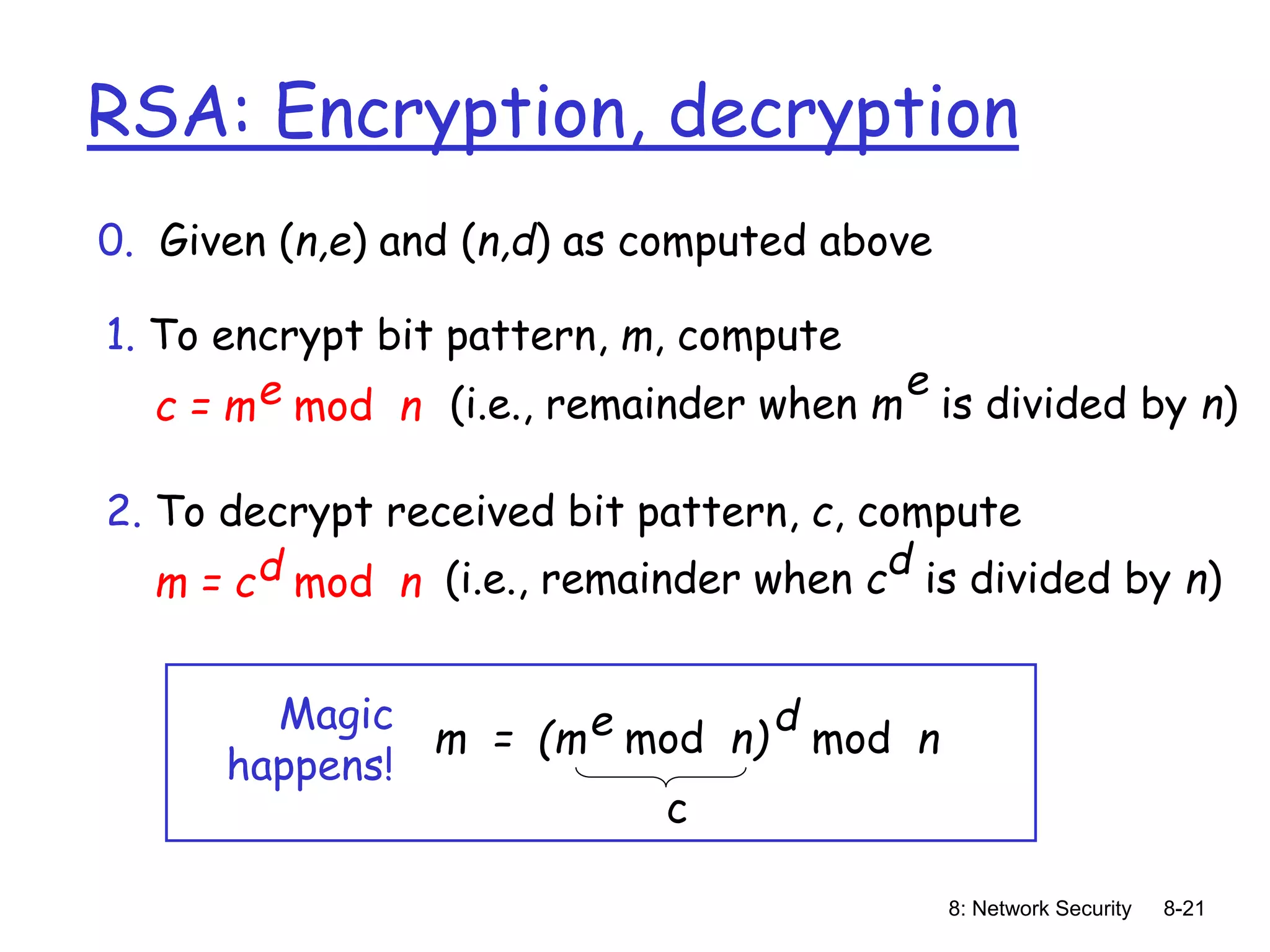 8: Network Security 8-21
RSA: Encryption, decryption
0. Given (n,e) and (n,d) as computed above
1. To encrypt bit pattern, m, compute
c = m mod n
e (i.e., remainder when m is divided by n)
e
2. To decrypt received bit pattern, c, compute
m = c mod n
d (i.e., remainder when c is divided by n)
d
m = (m mod n)
e mod n
d
Magic
happens!
c
 