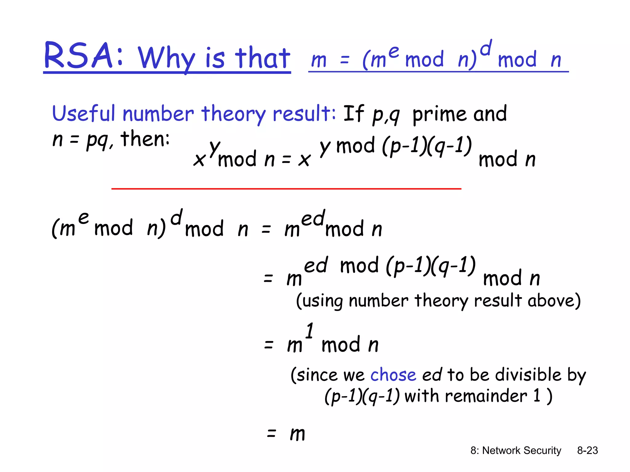 8: Network Security 8-23
RSA: Why is that m = (m mod n)
e mod n
d
(m mod n)
e
mod n = m mod n
d ed
Useful number theory result: If p,q prime and
n = pq, then:
x mod n = x mod n
y y mod (p-1)(q-1)
= m mod n
ed mod (p-1)(q-1)
= m mod n
1
= m
(using number theory result above)
(since we chose ed to be divisible by
(p-1)(q-1) with remainder 1 )
 